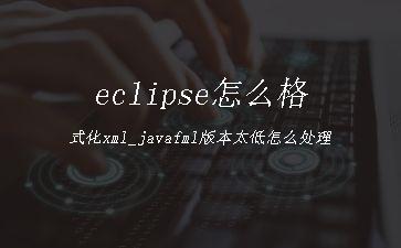 eclipse怎么格式化xml_javafml版本太低怎么处理"
