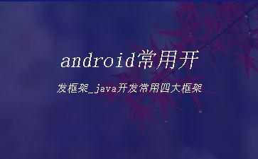 android常用开发框架_java开发常用四大框架"