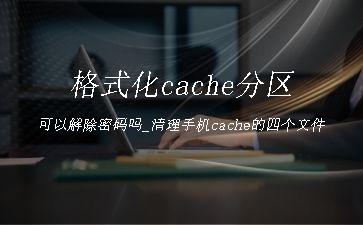 格式化cache分区可以解除密码吗_清理手机cache的四个文件"