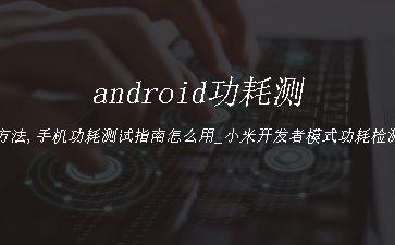 android功耗测试方法,手机功耗测试指南怎么用_小米开发者模式功耗检测「建议收藏」"