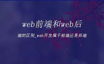 web前端和web后端的区别_web开发属于前端还是后端"