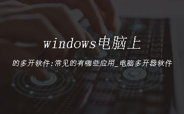 windows电脑上的多开软件:常见的有哪些应用_电脑多开器软件"
