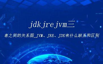 jdkjrejvm三者之间的关系图_JVM、JRE、JDK有什么联系和区别"