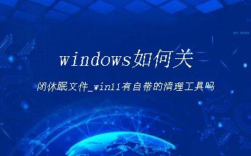 windows如何关闭休眠文件_win11有自带的清理工具吗"