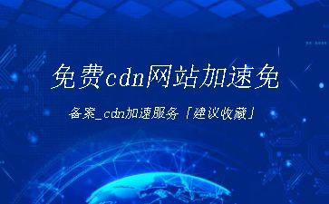 免费cdn网站加速免备案_cdn加速服务「建议收藏」"